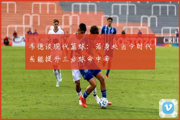 韦德谈现代篮球：若身处当今时代或能提升三分球命中率