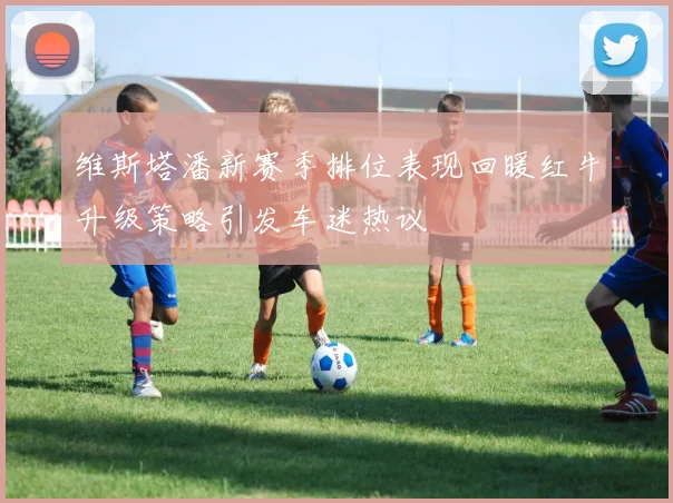 维斯塔潘新赛季排位表现回暖红牛升级策略引发车迷热议