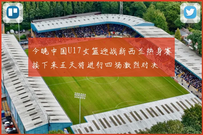 今晚中国U17女篮迎战新西兰热身赛接下来五天将进行四场激烈对决