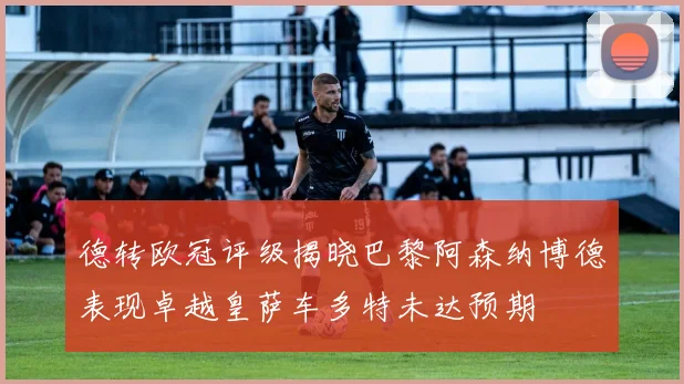 德转欧冠评级揭晓巴黎阿森纳博德表现卓越皇萨车多特未达预期