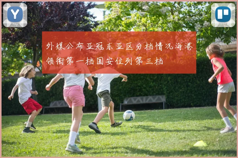 外媒公布亚冠东亚区分档情况海港领衔第一档国安位列第三档