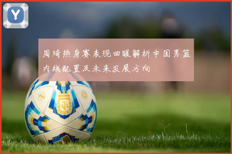 周琦热身赛表现回暖解析中国男篮内线配置及未来发展方向