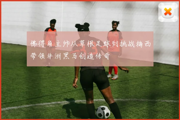 佛得角主帅从草根足球到挑战梅西带领非洲黑马创造传奇