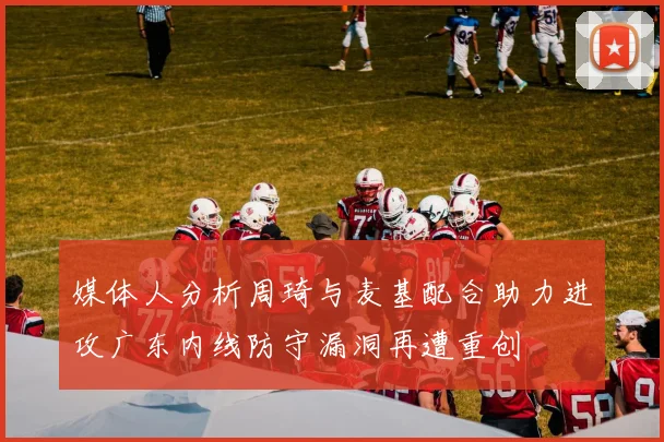 媒体人分析周琦与麦基配合助力进攻广东内线防守漏洞再遭重创