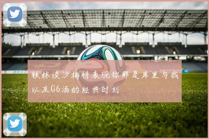 铁林谈沙梅特表现称那是库里与我以及G6汤的经典时刻
