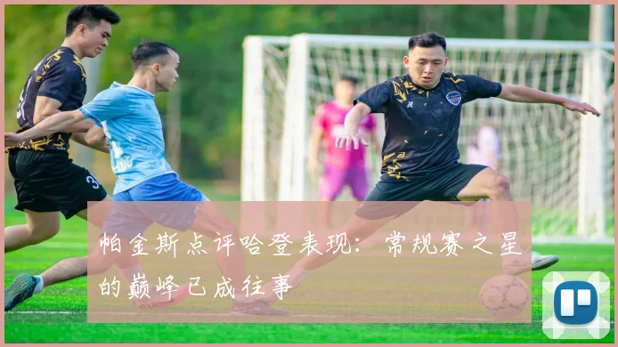 帕金斯点评哈登表现：常规赛之星的巅峰已成往事