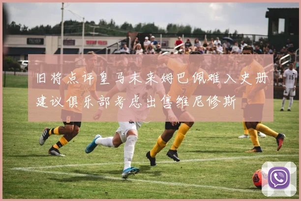 旧将点评皇马未来姆巴佩难入史册建议俱乐部考虑出售维尼修斯