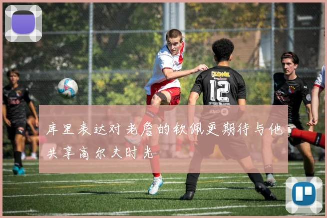 库里表达对老詹的钦佩更期待与他共享高尔夫时光