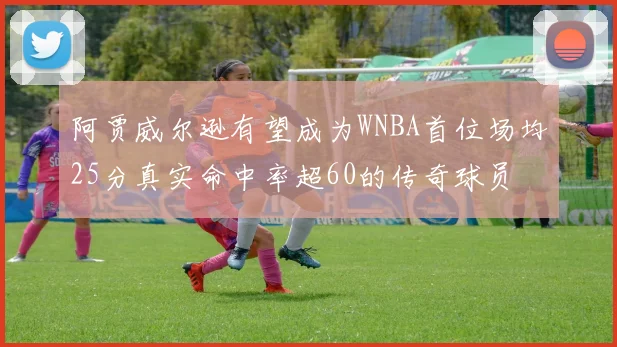 阿贾威尔逊有望成为WNBA首位场均25分真实命中率超60的传奇球员
