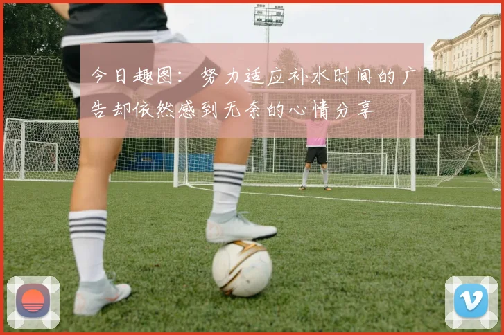 今日趣图：努力适应补水时间的广告却依然感到无奈的心情分享