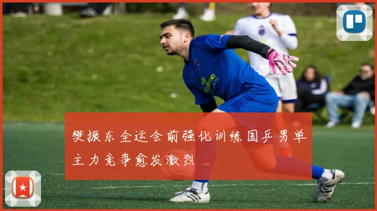 樊振东全运会前强化训练国乒男单主力竞争愈发激烈