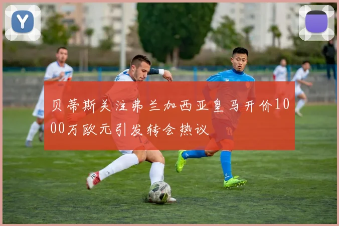 贝蒂斯关注弗兰加西亚皇马开价1000万欧元引发转会热议