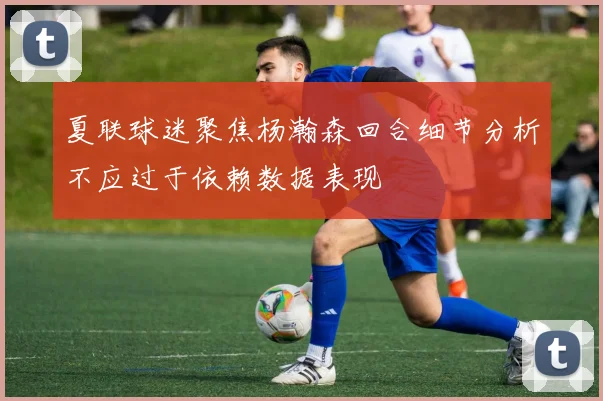 夏联球迷聚焦杨瀚森回合细节分析不应过于依赖数据表现