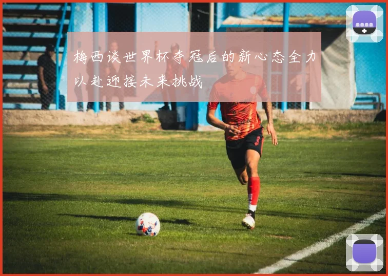 梅西谈世界杯夺冠后的新心态全力以赴迎接未来挑战