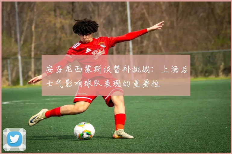 安芬尼西蒙斯谈替补挑战：上场后士气影响球队表现的重要性