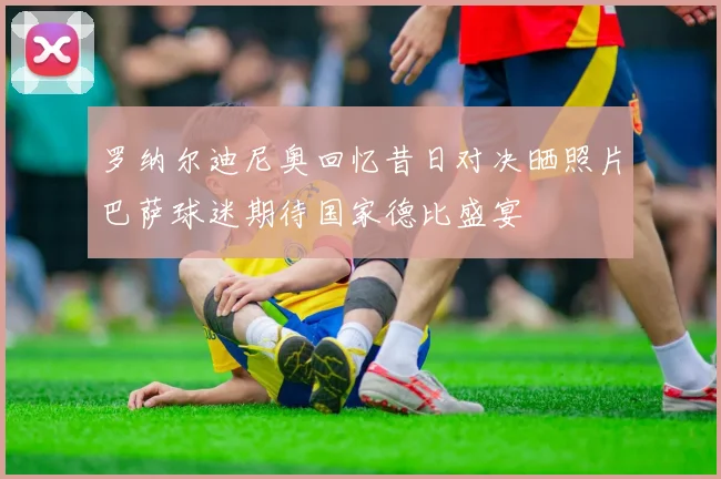 罗纳尔迪尼奥回忆昔日对决晒照片巴萨球迷期待国家德比盛宴