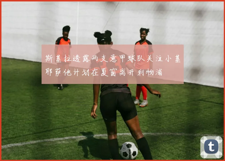 斯基拉透露两支意甲球队关注小基耶萨他计划在夏窗离开利物浦