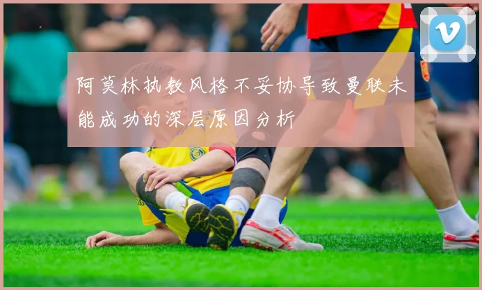 阿莫林执教风格不妥协导致曼联未能成功的深层原因分析