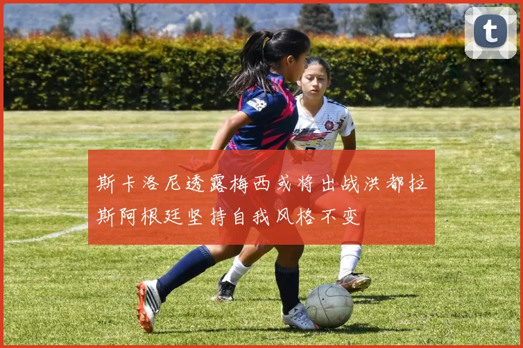 斯卡洛尼透露梅西或将出战洪都拉斯阿根廷坚持自我风格不变