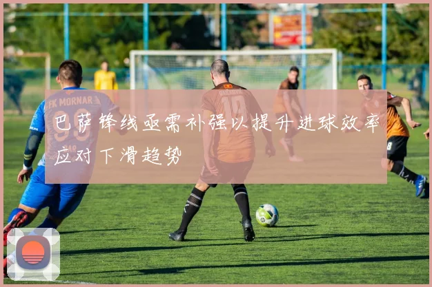 巴萨锋线亟需补强以提升进球效率应对下滑趋势