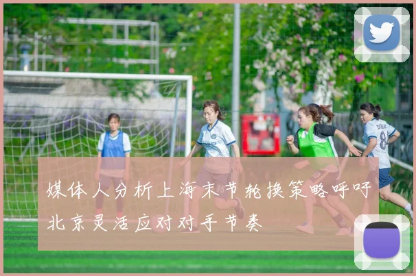 媒体人分析上海末节轮换策略呼吁北京灵活应对对手节奏